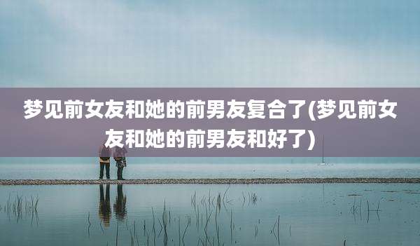 梦见前女友和她的前男友复合了(梦见前女友和她的前男友和好了)