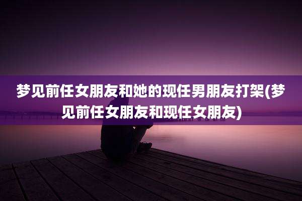 梦见前任女朋友和她的现任男朋友打架(梦见前任女朋友和现任女朋友)