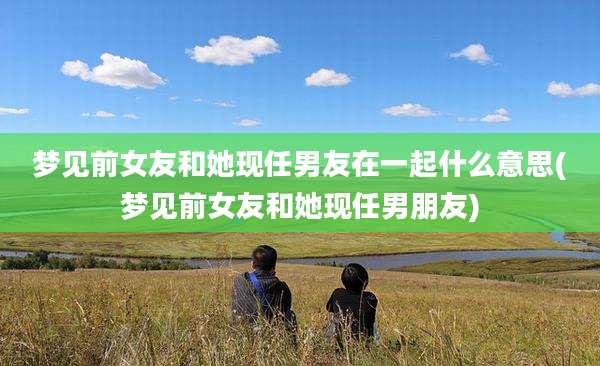 梦见前女友和她现任男友在一起什么意思(梦见前女友和她现任男朋友)