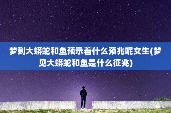 梦到大蟒蛇和鱼预示着什么预兆呢女生(梦见大蟒蛇和鱼是什么征兆)