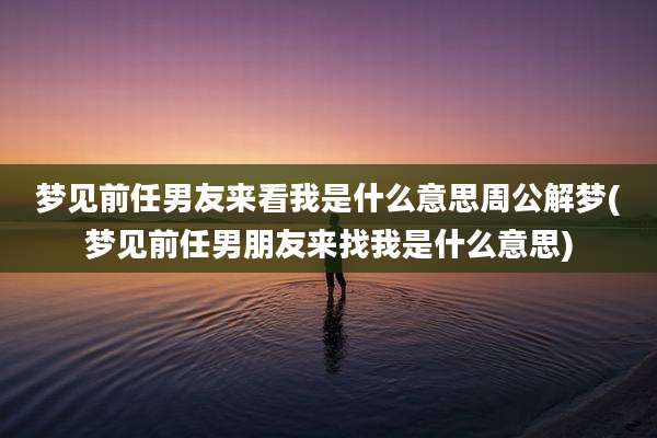 梦见前任男友来看我是什么意思周公解梦(梦见前任男朋友来找我是什么意思)