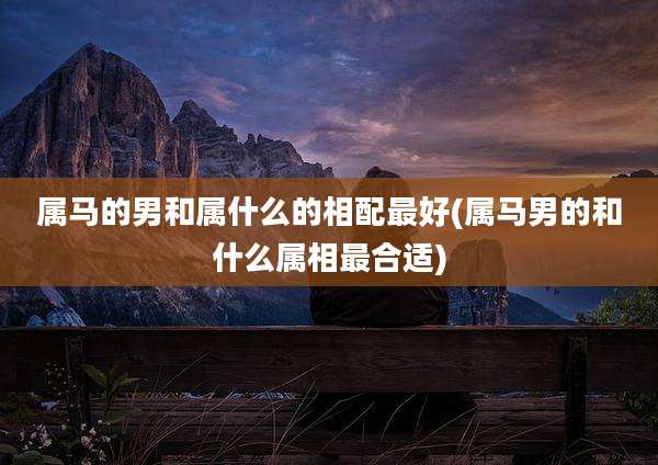 属马的男和属什么的相配最好(属马男的和什么属相最合适)