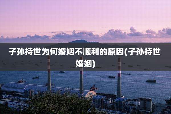 子孙持世为何婚姻不顺利的原因(子孙持世 婚姻)