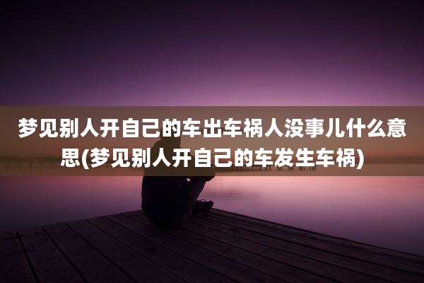 梦见别人开自己的车出车祸人没事儿什么意思(梦见别人开自己的车发生车祸)