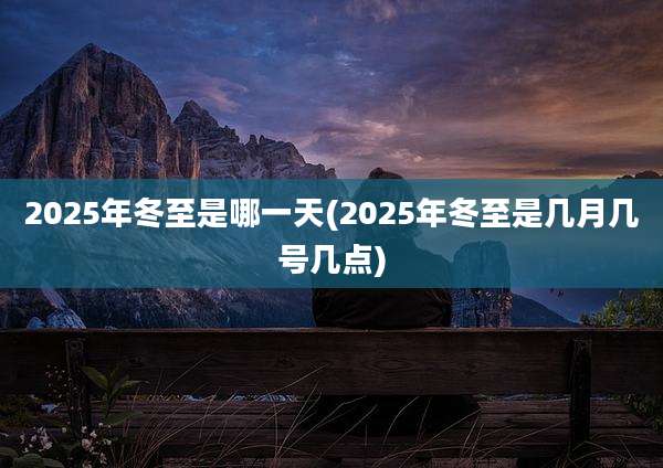 2025年冬至是哪一天(2025年冬至是几月几号几点)
