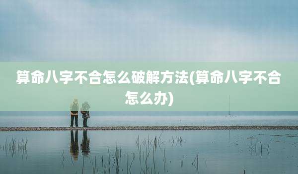 算命八字不合怎么破解方法(算命八字不合怎么办)