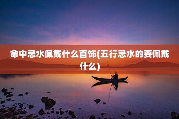 命中忌水佩戴什么首饰(五行忌水的要佩戴什么)