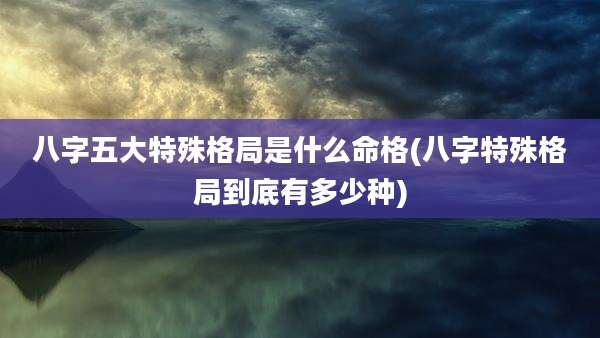 八字五大特殊格局是什么命格(八字特殊格局到底有多少种)