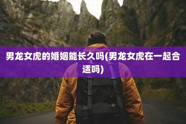 男龙女虎的婚姻能长久吗(男龙女虎在一起合适吗)