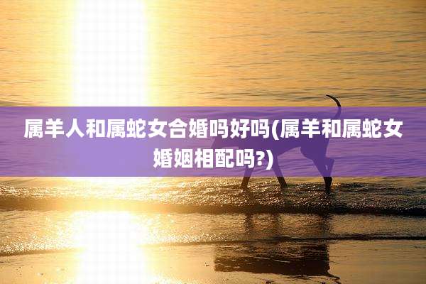 属羊人和属蛇女合婚吗好吗(属羊和属蛇女婚姻相配吗?)