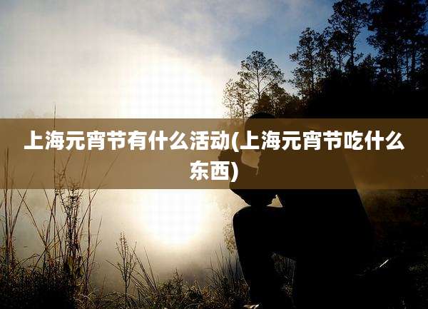 上海元宵节有什么活动(上海元宵节吃什么东西)
