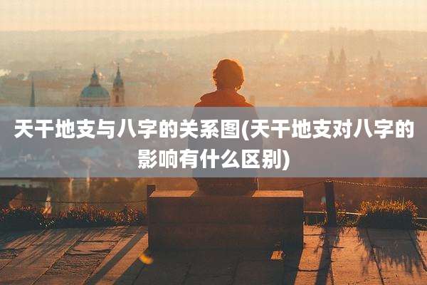 天干地支与八字的关系图(天干地支对八字的影响有什么区别)