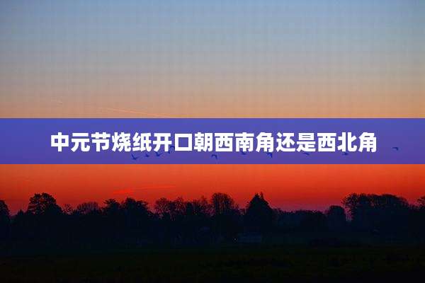 中元节烧纸开口朝西南角还是西北角