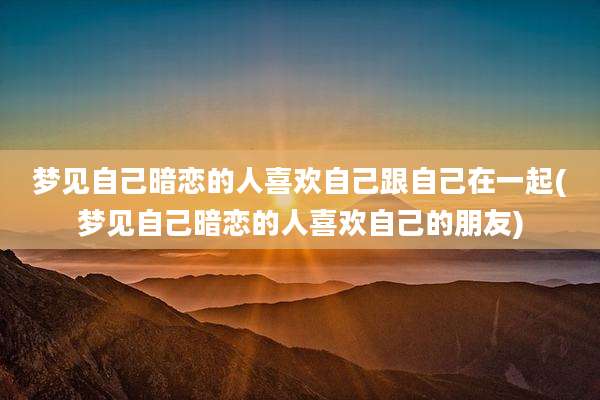 梦见自己暗恋的人喜欢自己跟自己在一起(梦见自己暗恋的人喜欢自己的朋友)