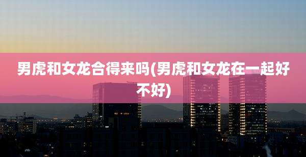 男虎和女龙合得来吗(男虎和女龙在一起好不好)