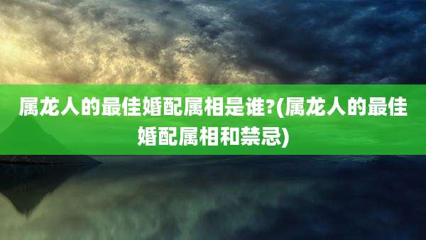 属龙人的最佳婚配属相是谁?(属龙人的最佳婚配属相和禁忌)
