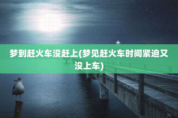 梦到赶火车没赶上(梦见赶火车时间紧迫又没上车)