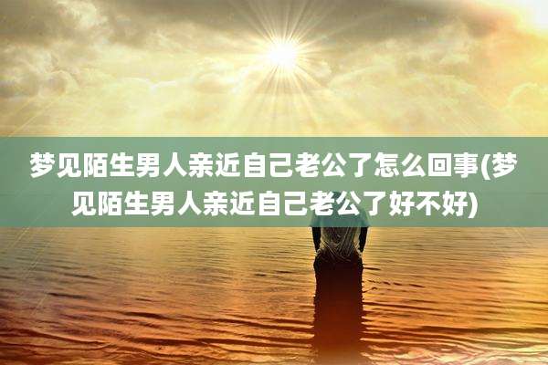 梦见陌生男人亲近自己老公了怎么回事(梦见陌生男人亲近自己老公了好不好)