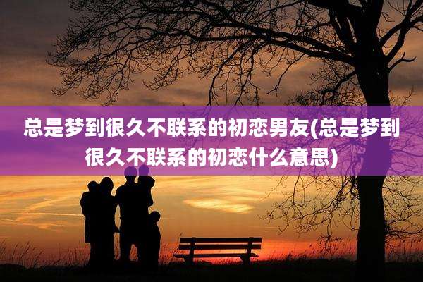 总是梦到很久不联系的初恋男友(总是梦到很久不联系的初恋什么意思)