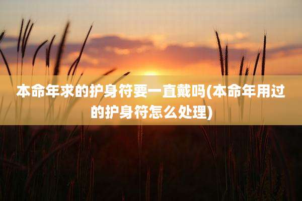 本命年求的护身符要一直戴吗(本命年用过的护身符怎么处理)