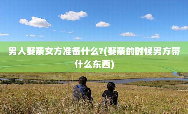 男人娶亲女方准备什么?(娶亲的时候男方带什么东西)