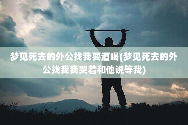 梦见死去的外公找我要酒喝(梦见死去的外公找我我哭着和他说等我)
