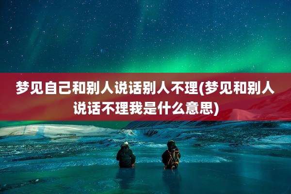 梦见自己和别人说话别人不理(梦见和别人说话不理我是什么意思)