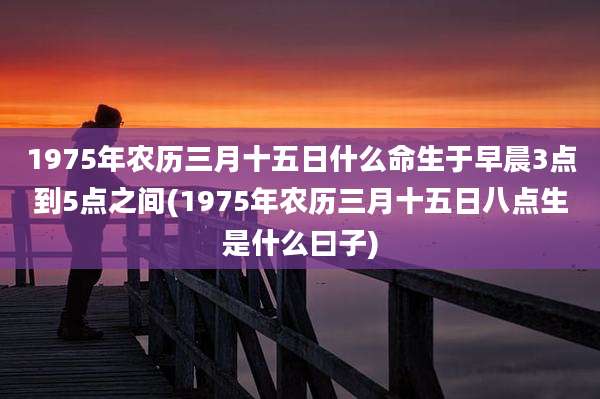 1975年农历三月十五日什么命生于早晨3点到5点之间(1975年农历三月十五日八点生是什么曰子)