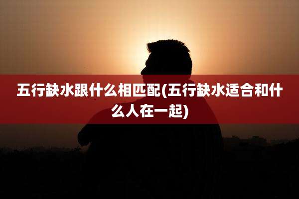 五行缺水跟什么相匹配(五行缺水适合和什么人在一起)