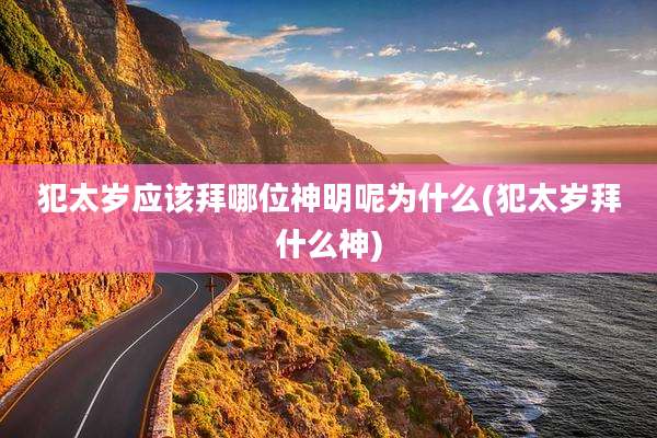 犯太岁应该拜哪位神明呢为什么(犯太岁拜什么神)