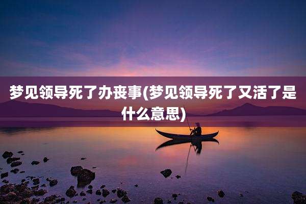 梦见领导死了办丧事(梦见领导死了又活了是什么意思)