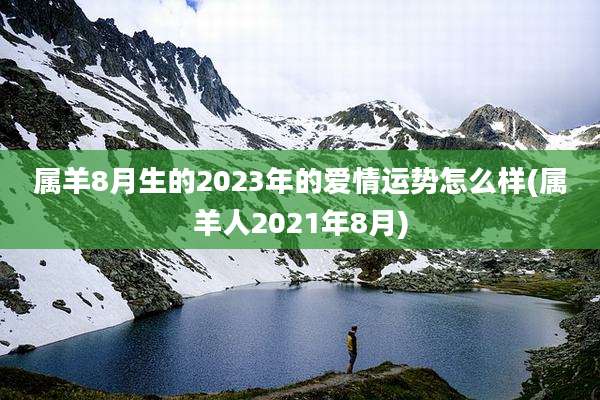 属羊8月生的2023年的爱情运势怎么样(属羊人2021年8月)
