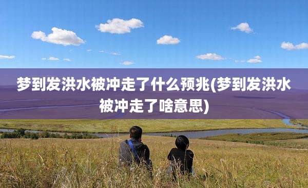 梦到发洪水被冲走了什么预兆(梦到发洪水被冲走了啥意思)