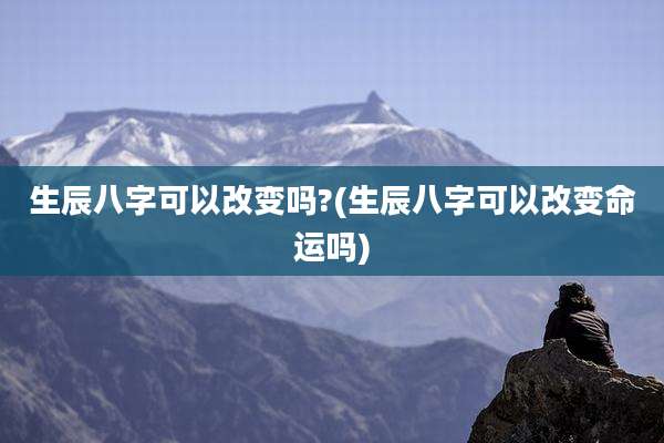 生辰八字可以改变吗?(生辰八字可以改变命运吗)