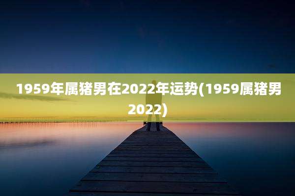 1959年属猪男在2022年运势(1959属猪男2022)