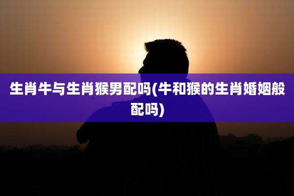 生肖牛与生肖猴男配吗(牛和猴的生肖婚姻般配吗)