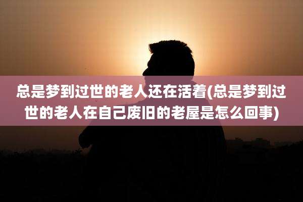 总是梦到过世的老人还在活着(总是梦到过世的老人在自己废旧的老屋是怎么回事)
