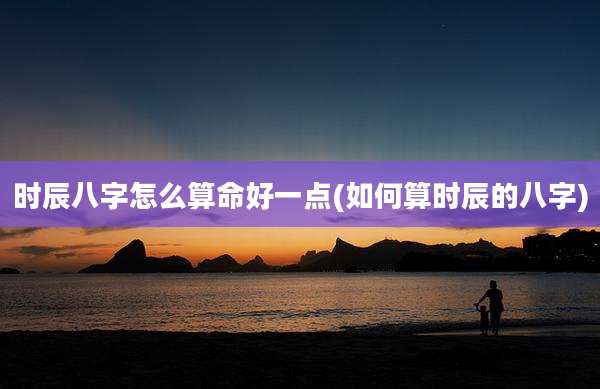 时辰八字怎么算命好一点(如何算时辰的八字)