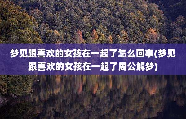 梦见跟喜欢的女孩在一起了怎么回事(梦见跟喜欢的女孩在一起了周公解梦)