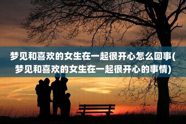 梦见和喜欢的女生在一起很开心怎么回事(梦见和喜欢的女生在一起很开心的事情)