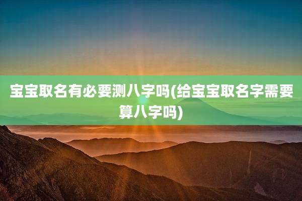 宝宝取名有必要测八字吗(给宝宝取名字需要算八字吗)