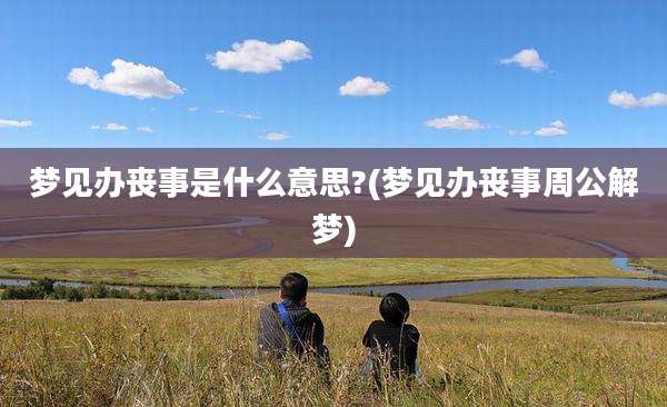梦见办丧事是什么意思?(梦见办丧事周公解梦)
