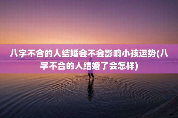 八字不合的人结婚会不会影响小孩运势(八字不合的人结婚了会怎样)