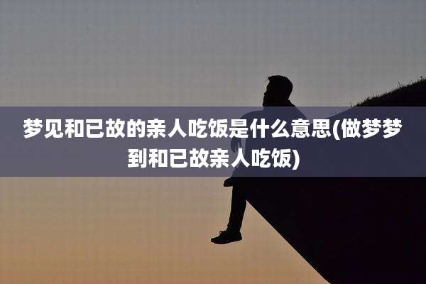 梦见和已故的亲人吃饭是什么意思(做梦梦到和已故亲人吃饭)