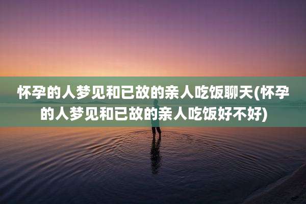 怀孕的人梦见和已故的亲人吃饭聊天(怀孕的人梦见和已故的亲人吃饭好不好)