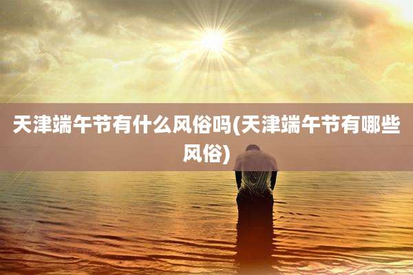 天津端午节有什么风俗吗(天津端午节有哪些风俗)