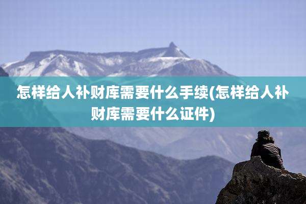 怎样给人补财库需要什么手续(怎样给人补财库需要什么证件)