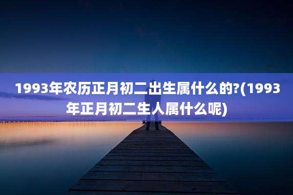 1993年农历正月初二出生属什么的?(1993年正月初二生人属什么呢)
