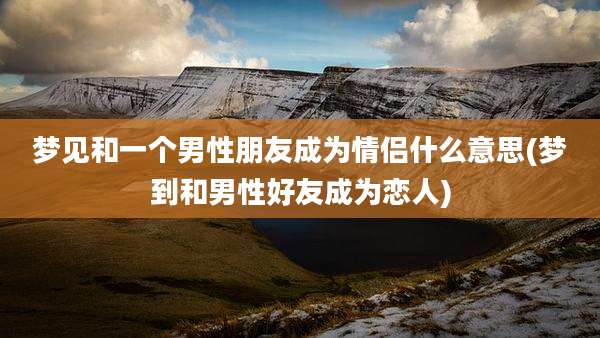 梦见和一个男性朋友成为情侣什么意思(梦到和男性好友成为恋人)