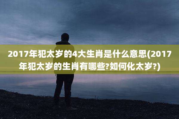 2017年犯太岁的4大生肖是什么意思(2017年犯太岁的生肖有哪些?如何化太岁?)